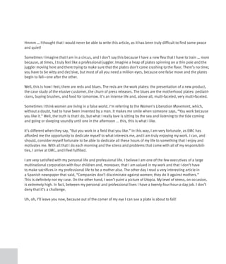 Hmmm … I thought that I would never be able to write this article, as it has been truly difficult to find some peace
and quiet!

Sometimes I imagine that I am in a circus, and I don’t say this because I have a new flea that I have to train … more
because, at times, I truly feel like a professional juggler. Imagine a heap of plates spinning on a thin pole and the
juggler moving here and there trying to make sure that the plates don’t come crashing to the floor. There’s no time;
you have to be witty and decisive, but most of all you need a million eyes, because one false move and the plates
begin to fall—one after the other.

Well, this is how I feel; there are reds and blues. The reds are the work plates: the presentation of a new product,
the case study of the elusive customer, the churn of press releases. The blues are the motherhood plates: pediatri-
cians, buying brushes, and food for tomorrow. It’s an intense life and, above all, multi-faceted, very multi-faceted.

Sometimes I think women are living in a false world. I’m referring to the Women’s Liberation Movement, which,
without a doubt, had to have been invented by a man. It makes me smile when someone says, “You work because
you like it.” Well, the truth is that I do, but what I really love is sitting by the sea and listening to the tide coming
and going or sleeping soundly until one in the afternoon ... this, this is what I like.

It’s different when they say, “But you work in a field that you like.” In this way, I am very fortunate, as EMC has
afforded me the opportunity to dedicate myself to what interests me, and I am truly enjoying my work. I can, and
should, consider myself fortunate to be able to dedicate all these hours of my life to something that I enjoy and
motivates me. With all that I do each morning and the stress and problems that come with all of my responsibili-
ties, I arrive at EMC, and I feel fulfilled.

I am very satisfied with my personal life and professional life. I believe I am one of the few executives of a large
multinational corporation with four children and, moreover, that I am valued in my work and that I don’t have
to make sacrifices in my professional life to be a mother also. The other day I read a very interesting article in
a Spanish newspaper that said, “Companies don’t discriminate against women; they do it against mothers.”
This is definitely not my case. On the other hand, I won’t paint a picture of Utopia. My level of stress, on occasion,
is extremely high. In fact, between my personal and professional lives I have a twenty-four-hour-a-day job. I don’t
deny that it’s a challenge.

Uh, oh, I’ll leave you now, because out of the corner of my eye I can see a plate is about to fall!
 