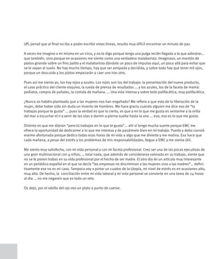 Uff, pensé que al final no iba a poder escribir estas líneas, resulta muy difícil encontrar un minuto de paz.

A veces me imagino a mi misma en un circo, y no lo digo porque tenga una pulga recién llegada a la que adiestrar...
que también, sino porque en ocasiones me siento como una verdadera malabarista. Imaginaos, un montón de
platos girando sobre un fino palito y el malabarista dándole un poco de impulso aquí, un poco allá para evitar que
se le vayan al suelo. No hay mucho tiempo, hay que ser avispada y decidida, y sobre todo hay que tener mil ojos,
porque un descuido y los platos empezarán a caer uno tras otro.

Pues así me siento yo, los hay rojos y azules. Los rojos son los del trabajo: la presentación del nuevo producto,
el caso práctico del cliente esquivo, la rueda de prensa de resultados ... y los azules, los de la faceta de mamá:
pediatra, compra de pañales, la comida de mañana. ... Una vida intensa y sobre todo polifacética, muy polifacética.

¿Nunca os habéis planteado que a las mujeres nos han engañado? Me refiero a que esto de la liberación de la
mujer, debe haber sido sin duda un invento de hombres. Me hace gracia cuando alguien me dice eso de “tu
trabajas porque te gusta” ... pues la verdad es que lo cierto, es que a mi lo que me gusta es sentarme a la orilla
del mar a escuchar el ir y venir de las olas o dormir a pierna suelta hasta la una ... eso, eso es lo que me gusta.

Distinto es que me dijeran “pero tú trabajas en lo que te gusta”... ahí sí tengo mucha suerte porque EMC me
ofrece la oportunidad de dedicarme a lo que me interesa y de pasármelo bien en mi trabajo. Puedo y debo consid-
erarme afortunada porque dedico todas esas horas de mi vida a algo que me divierte y me motiva. Eso hace que
cada mañana, a pesar del estrés y los problemas de mis responsabilidades, llegue a EMC y me sienta útil.

Me siento muy satisfecha, con mi vida personal y con mi faceta profesional. Creo ser una de las pocas ejecutivas de
una gran multinacional con 4 niños, … total nada, que además de considerarse valorada en su trabajo, siente que
no se le ponen trabas en su vida profesional por el hecho de ser madre. El otro día leí un artículo muy interesante
en un periódico español en el que se decía “las empresas no discriminan a las mujeres sino a las madres”… defini-
tivamente ese no es mi caso. Tampoco voy a pintar un cuadro de la Utopía, mi nivel de estrés es en ocasiones alto,
muy alto. De hecho, la conciliación entre mi vida laboral y mi vida personal se convierte en una tarea de 24 horas
al día ... no me negareis que es todo un reto.

Os dejo, por el rabillo del ojo veo un plato a punto de caerse.
 