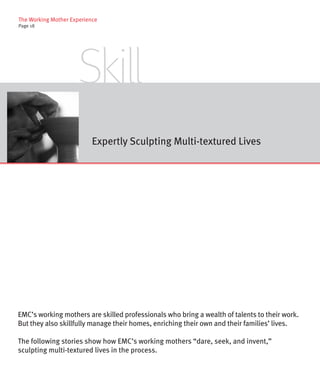 The Working Mother Experience
Page 18




                      Skill
                           Expertly Sculpting Multi-textured Lives




EMC’s working mothers are skilled professionals who bring a wealth of talents to their work.
But they also skillfully manage their homes, enriching their own and their families’ lives.

The following stories show how EMC’s working mothers “dare, seek, and invent,”
sculpting multi-textured lives in the process.
 