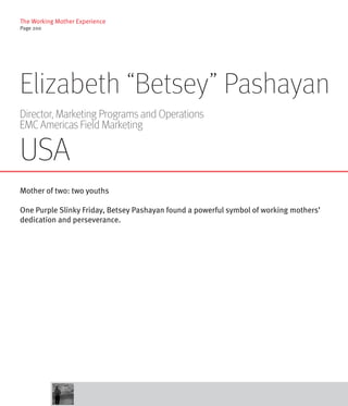 The Working Mother Experience
Page 200




Elizabeth “Betsey” Pashayan
Director, Marketing Programs and Operations
EMC Americas Field Marketing

USA
Mother of two: two youths

One Purple Slinky Friday, Betsey Pashayan found a powerful symbol of working mothers’
dedication and perseverance.
 