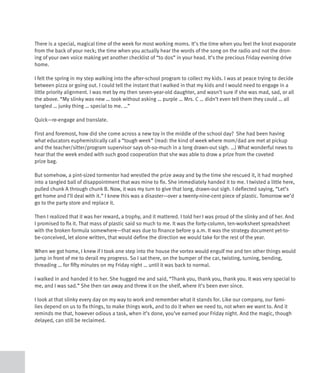 There is a special, magical time of the week for most working moms. It’s the time when you feel the knot evaporate
from the back of your neck; the time when you actually hear the words of the song on the radio and not the dron-
ing of your own voice making yet another checklist of “to dos” in your head. It’s the precious Friday evening drive
home.

I felt the spring in my step walking into the after-school program to collect my kids. I was at peace trying to decide
between pizza or going out. I could tell the instant that I walked in that my kids and I would need to engage in a
little priority alignment. I was met by my then seven-year-old daughter, and wasn’t sure if she was mad, sad, or all
the above. “My slinky was new … took without asking … purple … Mrs. C … didn’t even tell them they could … all
tangled … junky thing … special to me. …”

Quick—re-engage and translate.

First and foremost, how did she come across a new toy in the middle of the school day? She had been having
what educators euphemistically call a “tough week” (read: the kind of week where mom/dad are met at pickup
and the teacher/sitter/program supervisor says oh-so-much in a long drawn-out sigh. …) What wonderful news to
hear that the week ended with such good cooperation that she was able to draw a prize from the coveted
prize bag.

But somehow, a pint-sized tormentor had wrestled the prize away and by the time she rescued it, it had morphed
into a tangled ball of disappointment that was mine to fix. She immediately handed it to me. I twisted a little here,
pulled chunk A through chunk B. Now, it was my turn to give that long, drawn-out sigh. I deflected saying, “Let’s
get home and I’ll deal with it.” I knew this was a disaster—over a twenty-nine-cent piece of plastic. Tomorrow we’d
go to the party store and replace it.

Then I realized that it was her reward, a trophy, and it mattered. I told her I was proud of the slinky and of her. And
I promised to fix it. That mass of plastic said so much to me. It was the forty-column, ten-worksheet spreadsheet
with the broken formula somewhere—that was due to finance before 9 a.m. It was the strategy document yet-to-
be-conceived, let alone written, that would define the direction we would take for the rest of the year.

When we got home, I knew if I took one step into the house the vortex would engulf me and ten other things would
jump in front of me to derail my progress. So I sat there, on the bumper of the car, twisting, turning, bending,
threading … for fifty minutes on my Friday night … until it was back to normal.

I walked in and handed it to her. She hugged me and said, “Thank you, thank you, thank you. It was very special to
me, and I was sad.” She then ran away and threw it on the shelf, where it’s been ever since.

I look at that slinky every day on my way to work and remember what it stands for. Like our company, our fami-
lies depend on us to fix things, to make things work, and to do it when we need to, not when we want to. And it
reminds me that, however odious a task, when it’s done, you’ve earned your Friday night. And the magic, though
delayed, can still be reclaimed.
 