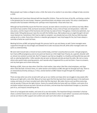 Many people say it takes a village to raise a child. But some of us realize it can also take a village to help conceive
a child.

My husband and I have been blessed with two beautiful children. They are the loves of my life, and being a mother
is the greatest joy I’ve ever known. However, parenthood does not always come easily. This story is dedicated to
everyone who has beaten infertility and—perhaps more importantly—those who have not.

Although we faced fertility issues the first time around, we were able to conceive our son without any help. When
we tried to have another child, we faced secondary infertility. It was a time of hope and desperation. I often felt
very alone, and the impact of the hormones did not help my state of mind. Throughout, I tried to be optimistic, but
deep inside I felt guilty because I was the one with the fertility issue. My husband was an angel through it all and
never blamed me. Sometimes I felt I had no right to complain—we already had one child. But our little boy kept
asking me for a sister. Every time a friend or coworker got pregnant I was truly happy for her, but it was always a
reminder of what we could not have.

Working full time at EMC and going through this process had its ups and downs as well. Some managers were
supportive through my miscarriages and allowed me to take necessary time off, while other managers were not
quite as understanding.

We were told it would take a miracle to have another baby, and that is exactly what occurred. I did get pregnant,
but I had a difficult pregnancy and at one point we feared our child might have Trisomy 18, a genetic disorder with
an almost non-existent survival rate. But I’m happy to say that our daughter is a healthy and beautiful two year old
with an adoring big brother. I often wonder why we were so blessed and why we beat the odds. We met so many
others who would make amazing parents, and I wonder why it happened for us and not them. I have no answers,
and my heart goes out to them every day.

Working at EMC, there are days when I feel like a bad mother, days when I feel like a bad employee, and days
when I feel like both. At those times, it’s other women and mothers at EMC who get me through each day. There is
an extraordinary kinship among us. In fact, several women at EMC helped me get through the challenges of
infertility.

There are days when we arrive at work with spit up on our clothes and days when we struggle to stay awake after
being up all night with a sick child. Many of us have spent the first day back from maternity leave in the bathroom
crying, and many of us have consoled each other that first day back. We make choices and sacrifices every day,
and we wonder if they are the right choices. Some of us would rather be home with our children, and some of us
are better mothers because we work. But we are all moms, and we know that motherhood changes us, becomes
part of us, and impacts everything we do.

Some of us had great role models, and some of us are role models. The important thing to remember is that we
share a common bond and can count on each other. We are there to share in each others’ successes and triumphs,
and we are there to offer support and comfort and catch each other when we struggle or fall.
 