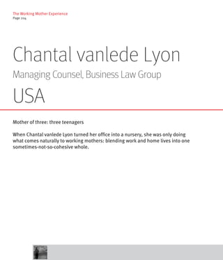 The Working Mother Experience
Page 204




Chantal vanlede Lyon
Managing Counsel, Business Law Group

USA
Mother of three: three teenagers

When Chantal vanlede Lyon turned her office into a nursery, she was only doing
what comes naturally to working mothers: blending work and home lives into one
sometimes-not-so-cohesive whole.
 