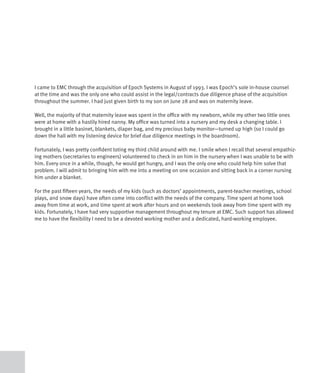 I came to EMC through the acquisition of Epoch Systems in August of 1993. I was Epoch’s sole in-house counsel
at the time and was the only one who could assist in the legal/contracts due diligence phase of the acquisition
throughout the summer. I had just given birth to my son on June 28 and was on maternity leave.

Well, the majority of that maternity leave was spent in the office with my newborn, while my other two little ones
were at home with a hastily hired nanny. My office was turned into a nursery and my desk a changing table. I
brought in a little basinet, blankets, diaper bag, and my precious baby monitor—turned up high (so I could go
down the hall with my listening device for brief due diligence meetings in the boardroom).

Fortunately, I was pretty confident toting my third child around with me. I smile when I recall that several empathiz-
ing mothers (secretaries to engineers) volunteered to check in on him in the nursery when I was unable to be with
him. Every once in a while, though, he would get hungry, and I was the only one who could help him solve that
problem. I will admit to bringing him with me into a meeting on one occasion and sitting back in a corner nursing
him under a blanket.

For the past fifteen years, the needs of my kids (such as doctors’ appointments, parent-teacher meetings, school
plays, and snow days) have often come into conflict with the needs of the company. Time spent at home took
away from time at work, and time spent at work after hours and on weekends took away from time spent with my
kids. Fortunately, I have had very supportive management throughout my tenure at EMC. Such support has allowed
me to have the flexibility I need to be a devoted working mother and a dedicated, hard-working employee.
 