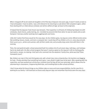 When I dropped off my ten-week-old daughter at her first day of daycare nine years ago, it wasn’t nearly as bad as
I had anticipated. I have to admit, I was a bit relieved to be returning to a job where I felt competent again, rather
than dealing with an infant whose schedule and whims defied all logic (at least to this engineer).

It helped that the daycare I had chosen was fantastic. Their expertise in all facets of childrearing helped me with
schedules, food choices, potty training, etc. I enrolled my second child there when he was ten weeks old as well.
Everyone I met was another working mom juggling work and home.

Little did I realize that these would be the easy days. As the children grew, my daycare center offered onsite extras
like tumbling classes, karate, and even a computer lab. I could drop off my children at 8 a.m. every day and pick
them up at 5 p.m., winter and summer, with all their needs met, and actually enjoy some time with them in the
evening.

Then, the real world of public school presented itself. An endless list of curriculum days, half-days, and holidays
had to be dealt with. An after-school program that wasn’t nearly as good as the daycare’s left me feeling guilty.
Gymnastics, karate, ice-skating—that had to be crammed into the weekend. Family time, what was that? Does
homework count?

My children are now in first and third grade and, with school class sizes at twenty-four, the teachers are begging
for help. I finally admitted that something had to give. I was afraid it might have to be work. After speaking with my
supervisor, we have worked out a thirty-hour schedule (one full day off and one early day), which allows time for
volunteering in classrooms, chaperoning field trips, and shuttling kids to after-school activities.

I don’t know what the future brings as my children take on more and more responsibilities, but for now this is
working for our family. I still look back on those early daycare days and remember that those were the easy days.
 