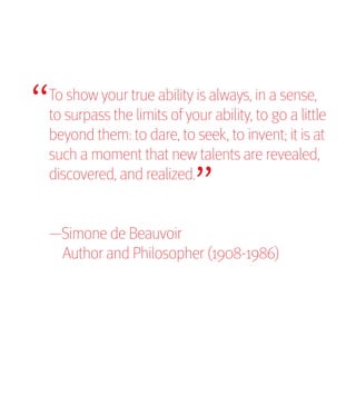 “
To show your true ability is always, in a sense,
to surpass the limits of your ability, to go a little
                           “
beyond them: to dare, to seek, to invent; it is at
such a moment that new talents are revealed,
discovered, and realized.


—Simone de Beauvoir
 Author and Philosopher (1908-1986)
 