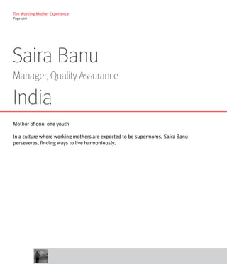 The Working Mother Experience
Page 208




Saira Banu
Manager, Quality Assurance

India
Mother of one: one youth

In a culture where working mothers are expected to be supermoms, Saira Banu
perseveres, finding ways to live harmoniously.
 