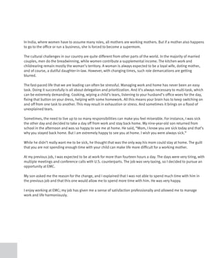 In India, where women have to assume many roles, all mothers are working mothers. But if a mother also happens
to go to the office or run a business, she is forced to become a supermom.

The cultural challenges in our country are quite different from other parts of the world. In the majority of married
couples, men do the breadwinning, while women contribute a supplemental income. The kitchen work and
childrearing remain mostly the woman’s territory. A woman is always expected to be a loyal wife, doting mother,
and of course, a dutiful daughter-in-law. However, with changing times, such role demarcations are getting
blurred.

The fast-paced life that we are leading can often be stressful. Managing work and home has never been an easy
task. Doing it successfully is all about delegation and prioritization. And it’s always necessary to multi-task, which
can be extremely demanding. Cooking, wiping a child’s tears, listening to your husband’s office woes for the day,
fixing that button on your dress, helping with some homework. All this means your brain has to keep switching on
and off from one task to another. This may result in exhaustion or stress. And sometimes it brings on a flood of
unexplained tears.

Sometimes, the need to live up to so many responsibilities can make you feel miserable. For instance, I was sick
the other day and decided to take a day off from work and stay back home. My nine-year-old son returned from
school in the afternoon and was so happy to see me at home. He said, “Mom, I know you are sick today and that’s
why you stayed back home. But I am extremely happy to see you at home. I wish you were always sick.”

While he didn’t really want me to be sick, he thought that was the only way his mom could stay at home. The guilt
that you are not spending enough time with your child can make life more difficult for a working mother.

At my previous job, I was expected to be at work for more than fourteen hours a day. The days were very tiring, with
multiple meetings and conference calls with U.S. counterparts. The job was very taxing, so I decided to pursue an
opportunity at EMC.

My son asked me the reason for the change, and I explained that I was not able to spend much time with him in
the previous job and that this one would allow me to spend more time with him. He was very happy.

I enjoy working at EMC; my job has given me a sense of satisfaction professionally and allowed me to manage
work and life harmoniously.
 