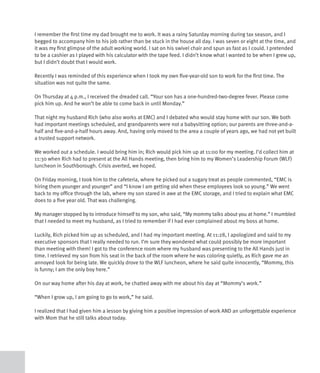 I remember the first time my dad brought me to work. It was a rainy Saturday morning during tax season, and I
begged to accompany him to his job rather than be stuck in the house all day. I was seven or eight at the time, and
it was my first glimpse of the adult working world. I sat on his swivel chair and spun as fast as I could. I pretended
to be a cashier as I played with his calculator with the tape feed. I didn’t know what I wanted to be when I grew up,
but I didn’t doubt that I would work.

Recently I was reminded of this experience when I took my own five-year-old son to work for the first time. The
situation was not quite the same.

On Thursday at 4 p.m., I received the dreaded call. “Your son has a one-hundred-two-degree fever. Please come
pick him up. And he won’t be able to come back in until Monday.”

That night my husband Rich (who also works at EMC) and I debated who would stay home with our son. We both
had important meetings scheduled, and grandparents were not a babysitting option; our parents are three-and-a-
half and five-and-a-half hours away. And, having only moved to the area a couple of years ago, we had not yet built
a trusted support network.

We worked out a schedule. I would bring him in; Rich would pick him up at 11:00 for my meeting. I’d collect him at
11:30 when Rich had to present at the All Hands meeting, then bring him to my Women’s Leadership Forum (WLF)
luncheon in Southborough. Crisis averted, we hoped.

On Friday morning, I took him to the cafeteria, where he picked out a sugary treat as people commented, “EMC is
hiring them younger and younger” and “I know I am getting old when these employees look so young.” We went
back to my office through the lab, where my son stared in awe at the EMC storage, and I tried to explain what EMC
does to a five year old. That was challenging.

My manager stopped by to introduce himself to my son, who said, “My mommy talks about you at home.” I mumbled
that I needed to meet my husband, as I tried to remember if I had ever complained about my boss at home.

Luckily, Rich picked him up as scheduled, and I had my important meeting. At 11:28, I apologized and said to my
executive sponsors that I really needed to run. I’m sure they wondered what could possibly be more important
than meeting with them! I got to the conference room where my husband was presenting to the All Hands just in
time. I retrieved my son from his seat in the back of the room where he was coloring quietly, as Rich gave me an
annoyed look for being late. We quickly drove to the WLF luncheon, where he said quite innocently, “Mommy, this
is funny; I am the only boy here.”

On our way home after his day at work, he chatted away with me about his day at “Mommy’s work.”

“When I grow up, I am going to go to work,” he said.

I realized that I had given him a lesson by giving him a positive impression of work AND an unforgettable experience
with Mom that he still talks about today.
 
