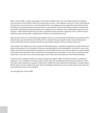 When I came to EMC in 1997, I was already in the midst of trying to have kids. I was determined to do whatever
was necessary to have children while also maintaining my career. I had surgeries, rounds of in-vitro, and finally we
had success; our son was born in 2000. During that time, my manager was very supportive of my needs to leave
the office for the testing and other procedures the in-vitro entailed. I felt very fortunate to be able to handle work
and health challenges by working remotely when needed, and my coworkers were unbelievably supportive of my
situation. I often worked harder because I felt so indebted to those who were supportive of me. I never missed a
deadline or goal and was often recognized for initiatives in my publications area.

After we had our first son, we decided to go through in-vitro for a second and final child. Many unsuccessful in-vitro
attempts later, we were referred to a fertility clinic in Colorado that specialized in harder cases involving older
women. My health insurance wouldn’t pay for the specialized treatment, which cost close to $20,000.

I was sitting in the cafeteria one day and saw our HR benefits person. I decided to approach him about what to do
about reimbursement for the treatment. Bob was amazingly helpful and knowledgeable. He pitched a case to the
health carrier that they should fund this treatment, and won. When the time came, my manager let me work remotely
from Colorado for two weeks, while I started tests and prepped for the procedure. It was such an emotional roller-
coaster but, in the end, one in-vitro session gave us our second son (two weeks shy of my fortieth birthday).

I have found an incredible number of caring and supportive people at EMC and that has made me a dedicated
employee. I am so thankful to be able to spend my free time with my eight-year-old and four-year-old sons. And I
have been able to provide my support to a few others at EMC who have experienced challenges in having children.
My life seems so much simpler now, even with the challenge of balancing my sons’ needs and my career. My sons
are wonderful and love to visit my office.

I am very glad that I work at EMC.
 