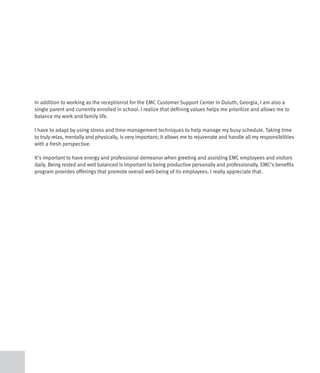 In addition to working as the receptionist for the EMC Customer Support Center in Duluth, Georgia, I am also a
single parent and currently enrolled in school. I realize that defining values helps me prioritize and allows me to
balance my work and family life.

I have to adapt by using stress and time-management techniques to help manage my busy schedule. Taking time
to truly relax, mentally and physically, is very important; it allows me to rejuvenate and handle all my responsibilities
with a fresh perspective.

It’s important to have energy and professional demeanor when greeting and assisting EMC employees and visitors
daily. Being rested and well balanced is important to being productive personally and professionally. EMC’s benefits
program provides offerings that promote overall well-being of its employees. I really appreciate that.
 