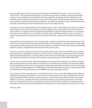 My path to EMC began about ten years ago and started out a bit differently than most. I was what I consider a
“late bloomer.” Free-spirited and uneducated, I was perfectly happy with my profitable, easy-going job slinging
cocktails at a local nightclub. Life was flexible and responsibility-free, leaving lots of time to explore the wide,
wonderful world and interact and learn from a slew of interesting people. I was quickly approaching thirty, when,
quite suddenly, a restless, burning desire for a different, more grown-up experience struck. I was finally ready for a
challenge, and looking for the path that would lead me to the next stage of my life.

I look back now at the unlikely pairing of my burning desire with a career in technology, and I’m quite sure someone
all-knowing led me to that recruiter’s office at a small IT college. You see, I was hard-pressed to even locate the
power button on a computer, much less imagine myself working for a large technology corporation. I was shooting
in the dark to see if a light came on. And, did it ever! Three weeks after I followed my gut, signed a mountain of
student loan paperwork, and made the first real commitment of my life, I discovered I was pregnant with my first
child.

I was both elated and scared about all the new beginnings. I needed to provide the best life possible for my child,
which meant I needed to find the best job possible that didn’t involve wearing a cute, little uniform. Despite aggra-
vating episodes of diminished brain power during my pregnancy, sometimes making it tricky to grasp complicated,
electronic concepts, I forged forward, determined to be the top of my class.

There were just a few companies in my area well known for positive work environments, flexible hours, and abun-
dant opportunities, namely EMC and SAS. But, for the life of me, I couldn’t get in to interview with either of them—
despite having graduated with a 4.0 average. After several months of working nights, and job-hunting during the
day, I finally succumbed to the incessant drum beating in my head telling me to “JUST TAKE SOMETHING!”

I had no sooner accepted the offer, signed the paperwork, and plucked a hair sample for a job with the IRS (yuk!),
when my job placement counselor called. She had lined up an interview for me with EMC! I was absolutely jubilant,
literally jumping for joy at this last-minute opportunity. Everything moved rapidly, and within twenty-hours I’d begun
my new career in Asset Management at the RTP (Research Triangle Park) Engineering facility. I was downright giddy
to call the IRS back and say, “Thanks, but, NO THANKS!” And, what a blessing it has been.

As it turned out, I ended up going it alone on the parenting front, and my son was later diagnosed with ADHD and
identified as having learning disabilities. It has not been an easy road with all the doctor appointments, IEP (Indi-
vidualized Education Plan) meetings, counseling sessions, and tutoring. However, EMC has made a tremendous
difference in our lives, providing the support I needed to be both an up-and-coming career woman, and single
parent to a child with special needs. I am grateful every day. My determination to work for a company that works
to promote my family and allows me the flexibility I need has been one of the smartest moves I’ve made in my life.

Thank you, EMC!
 