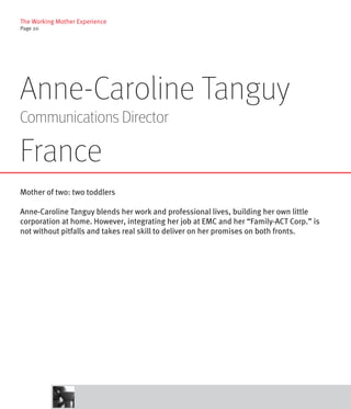 The Working Mother Experience
Page 20




Anne-Caroline Tanguy
Communications Director

France
Mother of two: two toddlers

Anne-Caroline Tanguy blends her work and professional lives, building her own little
corporation at home. However, integrating her job at EMC and her “Family-ACT Corp.” is
not without pitfalls and takes real skill to deliver on her promises on both fronts.
 