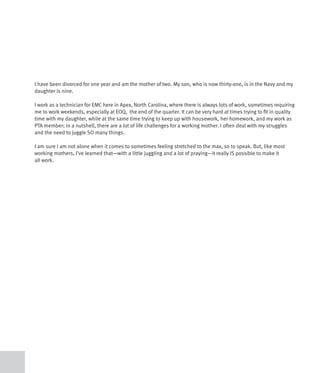 I have been divorced for one year and am the mother of two. My son, who is now thirty-one, is in the Navy and my
daughter is nine.

I work as a technician for EMC here in Apex, North Carolina, where there is always lots of work, sometimes requiring
me to work weekends, especially at EOQ, the end of the quarter. It can be very hard at times trying to fit in quality
time with my daughter, while at the same time trying to keep up with housework, her homework, and my work as
PTA member; in a nutshell, there are a lot of life challenges for a working mother. I often deal with my struggles
and the need to juggle SO many things.

I am sure I am not alone when it comes to sometimes feeling stretched to the max, so to speak. But, like most
working mothers, I’ve learned that—with a little juggling and a lot of praying—it really IS possible to make it
all work.
 