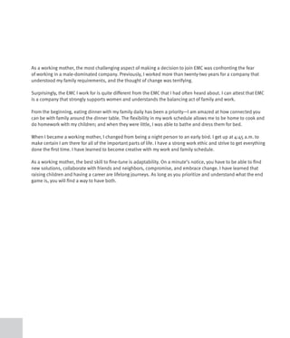As a working mother, the most challenging aspect of making a decision to join EMC was confronting the fear
of working in a male-dominated company. Previously, I worked more than twenty-two years for a company that
understood my family requirements, and the thought of change was terrifying.

Surprisingly, the EMC I work for is quite different from the EMC that I had often heard about. I can attest that EMC
is a company that strongly supports women and understands the balancing act of family and work.

From the beginning, eating dinner with my family daily has been a priority—I am amazed at how connected you
can be with family around the dinner table. The flexibility in my work schedule allows me to be home to cook and
do homework with my children; and when they were little, I was able to bathe and dress them for bed.

When I became a working mother, I changed from being a night person to an early bird. I get up at 4:45 a.m. to
make certain I am there for all of the important parts of life. I have a strong work ethic and strive to get everything
done the first time. I have learned to become creative with my work and family schedule.

As a working mother, the best skill to fine-tune is adaptability. On a minute’s notice, you have to be able to find
new solutions, collaborate with friends and neighbors, compromise, and embrace change. I have learned that
raising children and having a career are lifelong journeys. As long as you prioritize and understand what the end
game is, you will find a way to have both.
 
