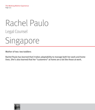 The Working Mother Experience
Page 222




Rachel Paulo
Legal Counsel

Singapore
Mother of two: two toddlers

Rachel Paulo has learned that it takes adaptability to manage both her work and home
lives. She’s also learned that her “customers” at home are a lot like those at work.
 