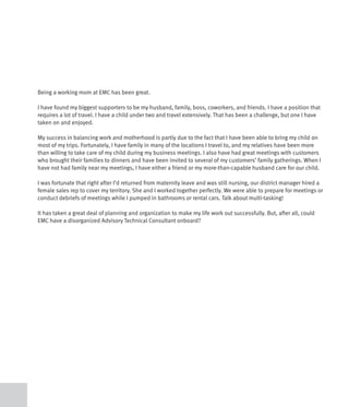 Being a working mom at EMC has been great.

I have found my biggest supporters to be my husband, family, boss, coworkers, and friends. I have a position that
requires a lot of travel. I have a child under two and travel extensively. That has been a challenge, but one I have
taken on and enjoyed.

My success in balancing work and motherhood is partly due to the fact that I have been able to bring my child on
most of my trips. Fortunately, I have family in many of the locations I travel to, and my relatives have been more
than willing to take care of my child during my business meetings. I also have had great meetings with customers
who brought their families to dinners and have been invited to several of my customers’ family gatherings. When I
have not had family near my meetings, I have either a friend or my more-than-capable husband care for our child.

I was fortunate that right after I’d returned from maternity leave and was still nursing, our district manager hired a
female sales rep to cover my territory. She and I worked together perfectly. We were able to prepare for meetings or
conduct debriefs of meetings while I pumped in bathrooms or rental cars. Talk about multi-tasking!

It has taken a great deal of planning and organization to make my life work out successfully. But, after all, could
EMC have a disorganized Advisory Technical Consultant onboard?
 