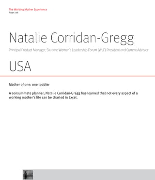 The Working Mother Experience
Page 226




Natalie Corridan-Gregg
Principal Product Manager; Six-time Women’s Leadership Forum (WLF) President and Current Advisior




USA
Mother of one: one toddler

A consummate planner, Natalie Corridan-Gregg has learned that not every aspect of a
working mother’s life can be charted in Excel.
 