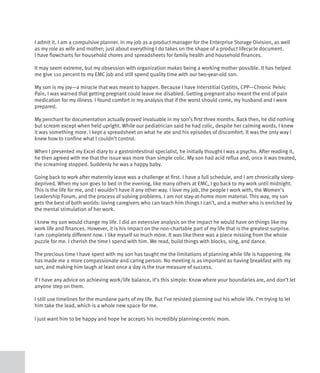 I admit it. I am a compulsive planner. In my job as a product manager for the Enterprise Storage Division, as well
as my role as wife and mother; just about everything I do takes on the shape of a product lifecycle document.
I have flowcharts for household chores and spreadsheets for family health and household finances.

It may seem extreme, but my obsession with organization makes being a working mother possible. It has helped
me give 110 percent to my EMC job and still spend quality time with our two-year-old son.

My son is my joy—a miracle that was meant to happen. Because I have Interstitial Cystitis, CPP—Chronic Pelvic
Pain, I was warned that getting pregnant could leave me disabled. Getting pregnant also meant the end of pain
medication for my illness. I found comfort in my analysis that if the worst should come, my husband and I were
prepared.

My penchant for documentation actually proved invaluable in my son’s first three months. Back then, he did nothing
but scream except when held upright. While our pediatrician said he had colic, despite her calming words, I knew
it was something more. I kept a spreadsheet on what he ate and his episodes of discomfort. It was the only way I
knew how to confine what I couldn’t control.

When I presented my Excel diary to a gastrointestinal specialist, he initially thought I was a psycho. After reading it,
he then agreed with me that the issue was more than simple colic. My son had acid reflux and, once it was treated,
the screaming stopped. Suddenly he was a happy baby.

Going back to work after maternity leave was a challenge at first. I have a full schedule, and I am chronically sleep-
deprived. When my son goes to bed in the evening, like many others at EMC, I go back to my work until midnight.
This is the life for me, and I wouldn’t have it any other way. I love my job, the people I work with, the Women’s
Leadership Forum, and the process of solving problems. I am not stay-at-home mom material. This way, my son
gets the best of both worlds: loving caregivers who can teach him things I can’t, and a mother who is enriched by
the mental stimulation of her work.

I knew my son would change my life. I did an extensive analysis on the impact he would have on things like my
work life and finances. However, it is his impact on the non-chartable part of my life that is the greatest surprise.
I am completely different now. I like myself so much more. It was like there was a piece missing from the whole
puzzle for me. I cherish the time I spend with him. We read, build things with blocks, sing, and dance.

The precious time I have spent with my son has taught me the limitations of planning while life is happening. He
has made me a more compassionate and caring person. No meeting is as important as having breakfast with my
son, and making him laugh at least once a day is the true measure of success.

If I have any advice on achieving work/life balance, it’s this simple: Know where your boundaries are, and don’t let
anyone step on them.

I still use timelines for the mundane parts of my life. But I’ve resisted planning out his whole life. I’m trying to let
him take the lead, which is a whole new space for me.

I just want him to be happy and hope he accepts his incredibly planning-centric mom.
 