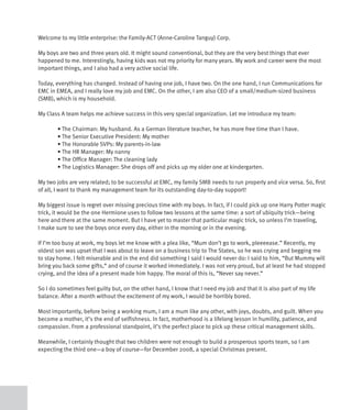 Welcome to my little enterprise: the Family-ACT (Anne-Caroline Tanguy) Corp.

My boys are two and three years old. It might sound conventional, but they are the very best things that ever
happened to me. Interestingly, having kids was not my priority for many years. My work and career were the most
important things, and I also had a very active social life.

Today, everything has changed. Instead of having one job, I have two. On the one hand, I run Communications for
EMC in EMEA, and I really love my job and EMC. On the other, I am also CEO of a small/medium-sized business
(SMB), which is my household.

My Class A team helps me achieve success in this very special organization. Let me introduce my team:

	       •	The	Chairman:	My	husband.	As	a	German	literature	teacher,	he	has	more	free	time	than	I	have.
	       •	The	Senior	Executive	President:	My	mother	
	       •	The	Honorable	SVPs:	My	parents-in-law
	       •	The	HR	Manager:	My	nanny
	       •	The	Office	Manager:	The	cleaning	lady
	       •	The	Logistics	Manager:	She	drops	off	and	picks	up	my	older	one	at	kindergarten.

My two jobs are very related; to be successful at EMC, my family SMB needs to run properly and vice versa. So, first
of all, I want to thank my management team for its outstanding day-to-day support!

My biggest issue is regret over missing precious time with my boys. In fact, if I could pick up one Harry Potter magic
trick, it would be the one Hermione uses to follow two lessons at the same time: a sort of ubiquity trick—being
here and there at the same moment. But I have yet to master that particular magic trick, so unless I’m traveling,
I make sure to see the boys once every day, either in the morning or in the evening.

If I’m too busy at work, my boys let me know with a plea like, “Mum don’t go to work, pleeeease.” Recently, my
oldest son was upset that I was about to leave on a business trip to The States, so he was crying and begging me
to stay home. I felt miserable and in the end did something I said I would never do: I said to him, “But Mummy will
bring you back some gifts,” and of course it worked immediately. I was not very proud, but at least he had stopped
crying, and the idea of a present made him happy. The moral of this is, “Never say never.”

So I do sometimes feel guilty but, on the other hand, I know that I need my job and that it is also part of my life
balance. After a month without the excitement of my work, I would be horribly bored.

Most importantly, before being a working mum, I am a mum like any other, with joys, doubts, and guilt. When you
become a mother, it’s the end of selfishness. In fact, motherhood is a lifelong lesson in humility, patience, and
compassion. From a professional standpoint, it’s the perfect place to pick up these critical management skills.

Meanwhile, I certainly thought that two children were not enough to build a prosperous sports team, so I am
expecting the third one—a boy of course—for December 2008, a special Christmas present.
 