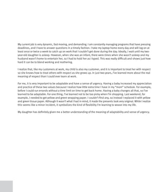 My current job is very dynamic, fast moving, and demanding. I am constantly managing programs that have pressing
deadlines, and I have to answer questions in a timely fashion. I take my laptop home every day and will log on at
least once or twice a week to catch up on work that I couldn’t get done during the day. Ideally, I wait until my two-
year-old daughter is asleep. However, when she was an infant, there were times when she wasn’t asleep and my
husband wasn’t home to entertain her, so I had to hold her as I typed. This was really difficult and shows just how
hard it can be to blend working and mothering.

I realize that, like my customers at work, my child is also my customer, and it is important to treat her with respect
so she knows how to treat others with respect as she grows up. In just two years, I’ve learned more about the real
meaning of respect than I could ever learn at work.

For me, it is very important to be adaptable and have a sense of urgency. Having a baby increased my appreciation
and practice of these two values because I realize how little extra time I have in my “mom” schedule. For example,
before I could run errands without a time limit on time to get back home. Having a baby changes all that, so I’ve
learned to be adaptable. For one thing, I’ve learned not to be too picky when I’m shopping. Last weekend, for
example, I needed to get yellow and green wrapping paper. I couldn’t find any, so instead I replaced it with yellow
and green tissue paper. Although it wasn’t what I had in mind, it made the presents look very original. While I realize
this seems like a minor incident, it symbolizes the kind of flexibility I’m learning to weave into my life.

My daughter has definitely given me a better understanding of the meaning of adaptability and sense of urgency.
 