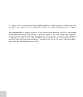 As a working mother, I contribute to both EMC and my household. It is good to know that my children understand
that Mommy works to provide for them, and that EMC knows that I am dedicated to contributing to the company’s
success.

My children are now at an age when they can be on their own for a couple of hours if I have to work late. When we
decided my children could let themselves into the house after school, we went to the hardware store and bought
special keys. My son chose a New England Patriots logo key and his sister chose a princess key. That small gesture
went a long way toward showing them that, even if Mommy has to work late, they are no less a priority. And, by
dedicating myself to my work while I’m on the job, I demonstrate that, even if I have to leave early to take care of
my children, I will meet my responsibilities to EMC.
 
