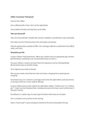 Coffee: A necessary “food group”

Learn to love coffee!

Get a coffeepot with a timer. Set it up the night before.

Get up before the kids and enjoy that cup of coffee.

Take care of yourself

Take care of yourself with a healthy diet, exercise, mediation, and attention to your spirituality.

Even when you don’t think you have time, participate: join groups.

Take the opportunities available at EMC—the onsite gym, Women’s Leadership Forum (WLF),
walks, and clubs.

Streamline your life

Let your children “help themselves.” When your children reach an appropriate age, let them
get themselves something to eat. Put food where they can reach it.

Give your children a routine, but teach them the importance and fun of being flexible.
We all need to learn to roll with change.

Try to organize your week on Sunday.

Plan out your meals; check flyers for sales and make a shopping list to speed grocery
shopping.

Do whatever you can in advance: pack bags and lunches the night before; cook two dinners
on Sunday so that one is also ready for Monday.

Let your children pick out their clothes the night before. Make a “clothes man” or a “clothes
girl.” Create it on their bedroom floor. Underwear becomes the head, socks the feet (even if
they don’t match).

Put leftovers in a Ziploc bag. It’s easy to get rid of them when they are not eaten.

Use a crockpot to set up dinner for the evening.

Have a “launch pad” in your entryway to streamline the ritual of leaving for the day.
 