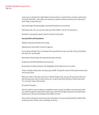 The Working Mother Experience
Page 234




                   Look at your calendar the night before to know what is in store for the next day—both home
                   and work calendars. And make sure that your calendar at home matches your calendar at
                   work. Keep a copy with you!

                   Take advantage of pre-packaged, pre-washed foods for convenience.

                   Planning is key. You can do more than you think. Make a “to-do” list and use it.

                   Establish a very good support system at home and at work.

                   Your priorities and boundaries

                   Always know your priorities for the day.

                   Operate your home with a sense of urgency.

                   It’s all about attitude. You can always stress yourself out or you can take it easy. Everything
                   will work out—eventually!

                   Remember that the days are long and the years are fast.

                   Enable yourself with flexibility and resources.

                   Know when to switch priorities. Be adaptable and be able to turn on a dime.

                   There is always a tidal wave coming at you at EMC. Accept the nature of the work environment,
                   and do your best.

                   When you walk in the door and have a million things to do, you put off questions with your
                   kids because you have to make dinner, etc. If you’ve put them off two or three times with
                   “in a minute,” Stop. Talk to them.

                   Or another thought …

                   Ask the children, your husband, or significant other to give you fifteen minutes alone after
                   you walk through the door before they hit you with the barrage of questions and demands.
                   It gives you a chance to shift gears from office to home.

                   You are the only person who knows your boundaries. It is your responsibility to define that
                   to the business. If that is clear, working can be fun.
 