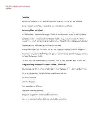 The Working Mother Experience
Page 236




                   Flexibility

                   It takes time and work to find a balance between work and your life. But it is your life!

                   Conference calls and VPN access can help you strike a balance at home.

                   You, the children, and school

                   Put the children’s appointments on your calendar, with reminders to pop up the day before.

                   Many schools have e-mail bulletins and can e-mail the daily announcements. The children
                   never tell you what’s going on or give you the notices they stuff in their backpacks. Subscribe!

                   Don’t worry about baking everything. Buy the cupcakes!

                   Make plans early for kids’ activities. This will make it easier for you to schedule your work.

                   Take time to volunteer at the kids’ school. It keeps you connected, and it makes your children
                   feel good that you are visible.

                   Focus on your children when you are home with them at night. Work will wait. (It really will.)

                   Things a working mother can teach her children … and family.

                   We are creative problem-solvers who bring that creativity to our lives—at work and at home.

                   It is okay to ask and accept help. People are willing to help you.

                   It’s about teamwork.

                   Let some things go.

                   Keep a good sense of humor.

                   Be good at time management.

                   Be open to suggestions and areas of improvement.

                   You can be passionate about it all. Just not all at the same time.
 