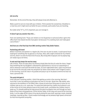 Job security

Remember. At the end of the day, they will always know who Mommy is.

Make a point to eat one meal with your children. Think outside the (cereal) box. Breakfast is
a meal too and it might work out better for your schedule, particularly if you are traveling.

No matter what “it” is, if it’s important, you can manage it.

It doesn’t get any sweeter than this …

From one working mom: “If you see stickers on me (Superman or princess) when I get to the
office that’s the reward my kids have given me because I’m a working mom and I take good
care of them.”

And here are a few final tips from EMC working mother Toby Zeldin Yaakov.

Packed bag will travel
Before I had kids and worked in a regular job, time was my own to waste. I could spend hours
looking for something like my glasses or my keys. Now, with a tight schedule for my children
and me, there’s no time for that kind of luxury. My strong little knapsack and my laptop bag
are ready to go at all times.

A note each day keeps the worries away
Life is hectic. There are days when my memory simply bites the biscuit under the stress. Forget-
ting something like my daughter’s orthodontist appointment or my turn at carpooling to a
dance rehearsal could spoil the broth for days. So each night before bed, I place my personal
to-do list for the next day under my cell phone (or alarm clock) where I won’t forget to read it.
In the morning, I tuck the note in my pocket and prop it up on my desk to remind me that I do
have a personal life.

The early bird gets it
Until I became a working mother, I didn’t like getting up early in the morning. Not that I
much like it now, but waking up early gives me time on my own. Quiet time. My mother, who
returned to the workforce in her fifties after a break of more than thirty years to raise her six
children, got up at 4 a.m. every day. I’m rarely that dedicated but, before my husband is out
of the house on his early delivery route to the Israeli south, and before the children have to
wake up, I’m already walking the dog around the giant eucalyptus tree and through our back
fields of fruit trees and grapevines. At the kitchen table, to the view and sound of the morning
birds, I cut the edge off the stress of my day by doing the easy stuff: opening e-mails, booking
meetings, cleaning up files. I thank modern technology and my wireless high-speed connection
for that morning work tranquility.
 