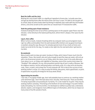 The Working Mother Experience
Page 238




                   Beat the traffic and the clock
                   Beating the crazy Israeli traffic is a significant ingredient of every day. I actually save time
                   and gas by leaving home after the worst of the rush hour is over. I’m able to see my girls off
                   to school, keep my stress levels down by driving on relatively clear roads with less hot-headed
                   drivers, and arrive at work at the same time as I would have if I’d braved the traffic.

                   Seek the parking spot of least resistance
                   Instead of taking the time to try to find a parking space on the popular upper floors near the
                   elevator, I drive directly to the lowest parking level, where there’s always a free space by the
                   elevator.

                   Log in, then coffee
                   When I arrive at work, instead of waiting while my computer starts up and programs load,
                   I get my coffee and breakfast from the well-stocked office kitchen and say good morning to
                   co-workers along the way. Because I’ve already opened most of my e-mails at home and
                   made my to-do list for the day, I’m ready to dive right into the real work when I get back to
                   my desk.

                   No weekends
                   Many Israelis work six days per week, Sunday to Friday, which doesn’t leave much time for
                   relaxation. Those, like myself, who are lucky enough to work five days per week, still end up
                   with a lot of personal errands to run on Friday, when the stores close in the early afternoon.
                   From about 3 p.m. on Friday until nightfall on Saturday, most of the country shuts down for
                   “Shabbat” (the sabbath). For me, that proverbial seventh day of rest is really a lifesaver. Not
                   for religious reasons, but for self-preservation and family unity. It’s a day not to do laundry,
                   cook, clean, or work, and to keep the TV and computer off. This is key to the success of any
                   working mother’s recipe. It’s a day to enjoy the family, play piano, read a good book, or paint.
                   It replenishes my pantry of energy for the busy week ahead.

                   Appreciating the benefits
                   I see now, in my (gulp) middle age, that I will probably have to continue as a working mother
                   until retirement age. I don’t feel bad about that. Actually, I feel fortunate. There are benefits:
                   I’m being responsible and providing for my family. I’m a role model for my girls—they may be
                   working mothers someday. I find being at the forefront of new technology in my work intellec-
                   tually stimulating. As a technical writer, I’ve developed an ability to quickly read, understand,
                   absorb, explain, and reorganize many different types of information, which has an impact on
                   many areas of my life outside of work.
 
