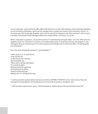 I love my two jobs. I work full time for EMC, AND I work full time as a mom. Both positions, while extremely rewarding,
can be somewhat challenging. I get to tell my manager when a project has closed on time and when it hasn’t. In
the same way, I tell my teenage daughter, when she has earned her allowance and when she hasn’t. And a recent
promotion to Associate Project Manager added more responsibility—and stress—to my life.

While I enjoy both occupations, I must admit at times I’m overwhelmed and guilt-ridden. I’m at the office when my
daughter needs me. And when I’m at home, I’m thinking about work. If I stay home because my daughter is sick,
I feel guilty because I missed work. If it’s end of quarter and midnight and I’m still at the office, I’m feeling guilty
and missing her.

But in the spirit of keeping it positive,* I seek BALANCE. **

I wake up at 5 a.m. to cook dinner.
I hug and kiss her
So she knows that I love her.
She’ll probably say,
“Mom, you’re acting nutty today.”
I’m at work by eight,
Wishing everyone a great day
And putting all my efforts
Toward a productive day,
Making sure I’m smiling all the way.


* I send out positive quotes daily to my team and others. KEEPING IT POSITIVE is how I start my day. If you are
interested in being added to the distribution list, let me know at cendeno_clara@emc.com.

** EMC provides a great online course, “Self Development—Balancing Your Personal & Professional Life.”
 