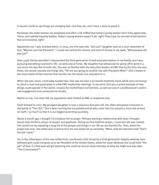 It sounds cliché to say things are changing fast—but they are, and I have a story to prove it.

Backdrop: Our elder women are perplexed and often a bit miffed that today’s young women don’t fully appreciate,
honor, and uphold equality battles. Today’s young women expect it all, right? They have no concept of the barriers
that once existed, right?

Apparently not. I was shocked when, in 2004, my nine-year-old, “old soul” daughter said as a clear statement of
fact, “Women can’t be President.” I could not control the volume and tone of dismay in my reply, “Whaaaaaaat did
you say?”

How could that be possible? I represented the third generation of well-educated women in my family, and I was
pursuing everything I wanted in life—at work and at home. My daughter had witnessed me going off to work in a
suit since she was five months old. She was so familiar with the executive leaders at EMC that by the time she was
three, she would casually ask things like, “Oh are you going on another trip with President Mike?” She’s known in
the most matter-of-fact manner that my title has the words vice president in it.

When she was seven, I had baby number two. She saw me take a six-month maternity leave, while also continuing
to check e-mail and participate in a few EMC leadership meetings. In my mind, this was a prime example of how
things could operate in the world—respect for motherhood and families, as well as trust in a professional’s contin-
ued engagement and connection to results.

Mother or not, I’ve never felt my aspirations were limited at EMC or anywhere else.

Flash forward to 2007. My youngest daughter is now a vivacious five-year-old. Her often-whispered nickname in
the family is “The CEO.” She’s been running the household and all who come into her presence since she arrived
on Earth—so much so that it is our biggest parenting quandary.

About a month ago, I thought I’d introduce her to prayer. Perhaps starting a relationship with God, I thought,
would help reinforce values of respect and gratitude. During our first bedtime prayer, I could tell she was riveted.
She joined me by repeating a long list of the people and things in our life we are thankful for. Then, when the
prayer was over, she rolled over in bed to face me and asked oh so earnestly, “Mom, how do I become God? That’s
the job I want.”

So, in the infant years of the new millennium, one female child raised by a third-generation happily working mom
believed girls could not grow up to be President of the United States, while her sister believed she could hold “the
job” of God. Is a five-year-old girl believing she could be God an early indicator of what we might one day label
“The G Generation”?
 