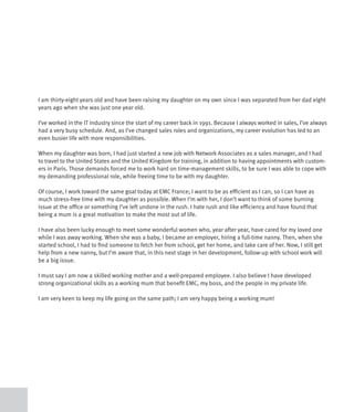 I am thirty-eight years old and have been raising my daughter on my own since I was separated from her dad eight
years ago when she was just one year old.

I’ve worked in the IT industry since the start of my career back in 1991. Because I always worked in sales, I’ve always
had a very busy schedule. And, as I’ve changed sales roles and organizations, my career evolution has led to an
even busier life with more responsibilities.

When my daughter was born, I had just started a new job with Network Associates as a sales manager, and I had
to travel to the United States and the United Kingdom for training, in addition to having appointments with custom-
ers in Paris. Those demands forced me to work hard on time-management skills, to be sure I was able to cope with
my demanding professional role, while freeing time to be with my daughter.

Of course, I work toward the same goal today at EMC France; I want to be as efficient as I can, so I can have as
much stress-free time with my daughter as possible. When I’m with her, I don’t want to think of some burning
issue at the office or something I’ve left undone in the rush. I hate rush and like efficiency and have found that
being a mum is a great motivation to make the most out of life.

I have also been lucky enough to meet some wonderful women who, year after year, have cared for my loved one
while I was away working. When she was a baby, I became an employer, hiring a full-time nanny. Then, when she
started school, I had to find someone to fetch her from school, get her home, and take care of her. Now, I still get
help from a new nanny, but I’m aware that, in this next stage in her development, follow-up with school work will
be a big issue.

I must say I am now a skilled working mother and a well-prepared employee. I also believe I have developed
strong organizational skills as a working mum that benefit EMC, my boss, and the people in my private life.

I am very keen to keep my life going on the same path; I am very happy being a working mum!
 