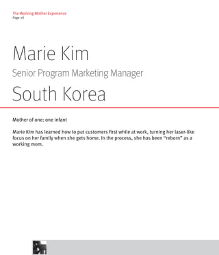The Working Mother Experience
Page 28




Marie Kim
Senior Program Marketing Manager

South Korea
Mother of one: one infant

Marie Kim has learned how to put customers first while at work, turning her laser-like
focus on her family when she gets home. In the process, she has been “reborn” as a
working mom.
 