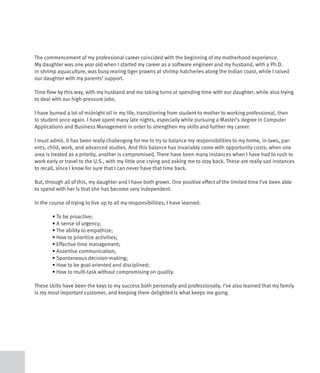 The commencement of my professional career coincided with the beginning of my motherhood experience.
My daughter was one year old when I started my career as a software engineer and my husband, with a Ph.D.
in shrimp aquaculture, was busy rearing tiger prawns at shrimp hatcheries along the Indian coast, while I raised
our daughter with my parents’ support.

Time flew by this way, with my husband and me taking turns at spending time with our daughter, while also trying
to deal with our high-pressure jobs.

I have burned a lot of midnight oil in my life, transitioning from student to mother to working professional, then
to student once again. I have spent many late nights, especially while pursuing a Master’s degree in Computer
Applications and Business Management in order to strengthen my skills and further my career.

I must admit, it has been really challenging for me to try to balance my responsibilities to my home, in-laws, par-
ents, child, work, and advanced studies. And this balance has invariably come with opportunity costs; when one
area is treated as a priority, another is compromised. There have been many instances when I have had to rush to
work early or travel to the U.S., with my little one crying and asking me to stay back. These are really sad instances
to recall, since I know for sure that I can never have that time back.

But, through all of this, my daughter and I have both grown. One positive effect of the limited time I’ve been able
to spend with her is that she has become very independent.

In the course of trying to live up to all my responsibilities, I have learned:

	       •	To	be	proactive;	
	       •	A	sense	of	urgency;	
	       •	The	ability	to	empathize;
	       •	How	to	prioritize	activities;
	       •	Effective	time	management;	
	       •	Assertive	communication;
	       •	Spontaneous	decision-making;
	       •	How	to	be	goal-oriented	and	disciplined;
	       •	How	to	multi-task	without	compromising	on	quality.

These skills have been the keys to my success both personally and professionally. I’ve also learned that my family
is my most important customer, and keeping them delighted is what keeps me going.
 