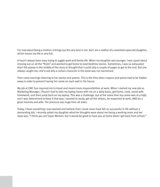 I’m mad about being a mother; it brings out the very best in me. But I am a mother of a seventeen-year-old daughter,
which means my life is very full.

It hasn’t always been easy trying to juggle work and family life. When my daughter was younger, I was upset about
missing out on all the “firsts” and wanted to get home to read bedtime stories. Sometimes, I was so exhausted
that I fell asleep in the middle of the story or thought that I could skip a couple of pages to get to the end. But she
always caught me; she’d ask why a certain character in the book was not mentioned.

Then came evenings listening to her stories and poems. This is the time when crayons and paints had to be hidden
away in order to prevent having her name on each wall in the house.

My job at EMC has required me to travel and meant more responsibilities at work. When I started my new job as
Marketing Manager, I found I had to take my laptop home with me on a daily basis, get home, cook, assist with
homework, and then jump back on my laptop. This was a challenge, but at the same time my career was at a high,
and I was determined to keep it that way. I wanted to study, get all the stripes, be respected at work, AND be a
great mommy and wife. The pressure was huge from all sides.

Today, I have everything I ever wanted and believe that I could never have felt so successful in life without a
demanding job. I recently asked my daughter what her thoughts were about me being a working mom and her
reply was, “I think you are Super Woman, but it would be great to have you at home when I get back from school.”
 