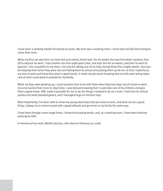 I have been a working mother for twenty-six years. My mom was a working mom. I know how my kids feel having to
share their mom.

When my first son was born my mom had just retired, thank God. For six weeks she kept him while I worked, then
off to daycare he went. I had another son born eight years later; she kept him for six weeks, and then he went to
daycare. I am so grateful to my mom—not only for taking care of my boys during those first, fragile weeks—but also
for keeping them when they were sick and taking them to school and picking them up for me so that I could focus
my time at work and know they were in good hands. It made my job easier knowing that my kids were being taken
care of and I could work to provide for my family.

While my boys were growing up, I used vacation time to be with them when they had days out of school or were
sick and wanted their mom to stay home. I was blessed knowing that I could take care of my children and give
them a good home. EMC made it possible for me to do the things I needed to do as a mom. I had time for school
parties and early baseball games, and I managed to go on mission trips.

Most importantly, I’ve been able to show my young adult boys that you have to work, and work can be a good
thing. I always try to come to work with a good attitude and go home to my family the same way.

I have been through some tough times. I know that praying works, and, as a working mom, I have been blessed
working for EMC.

In memory of my mom, Martha Jackson, who died on February 19, 2008.
 