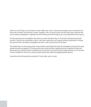 There’s no such thing as a normal day in my life. Right now, in fact, I have two term papers and an essay due and
three tests coming in my Economics master’s program. Then, of course, there’s the fact that I have a two-year-old
and an always-changing job. I might go into work thinking I have five things to do, and suddenly five more crop up.

I’m very lucky because my daughter stays with my in-laws during the day, so I know she’s being loved and well
cared for. That lets me concentrate on work. I also have a great boss and support staff who understand I’m doing
the same job that I was before my daughter was born—now I just do some of it at home.

The hardest time is in the evening, when I have to finish some things from work, do schoolwork, and try to fit in some
quality time with my daughter. So I’ve learned to take my job hat home, applying a sense of urgency to things that
need to get done. My job at home is definitely the second shift, and I try to be just as organized there as I am at work.
If I have a deadline in front of me, I like to just get the job done, rather than getting anxious about it.

I sometimes think life would be just perfect if I had a wife, cook, or maid.
 