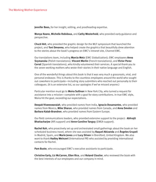 The Working Mother Experience




                   Jennifer Bees, for her insight, editing, and proofreading expertise.

                   Monya Keane, Michelle Robidoux, and Cathy Westerhold, who provided early guidance and
                   perspective.

                   Chuck Veit, who provided the graphic design for the WLF symposium that launched the
                   project, and Toni Devanna, who helped create the graphics that beautifully drew attention
                   to the stories about the book’s progress on EMC’s intranet site, Channel EMC.

                   Our translations team, including Marcia Metz (EMC Globalization); EMC employees Anna
                   Szymanska (Polish translations), Vincent Merlin (French translations), and Victor Perez
                   Corral (Spanish translations), who kindly volunteered their services. A special thank you to
                   the seven working mothers who wrote their stories in their native language and English.

                   One of the wonderful things about this book is that it was very much a grassroots, viral, and
                   personal endeavor. This is thanks to the countless employees around the world who sought
                   out coworkers to participate—including story submitters who reached out personally to their
                   colleagues. (It is an extensive list, so our apologies if we’ve missed anyone.)

                   Particular mention must go to Moira Sullivan in New York City, who turned a request for
                   assistance into a mission—complete with a goal for story contributions. In true EMC style,
                   Moira hit the goal, exceeding our expectations.

                   Deepak Visweswaraiah, who provided names from India, Ignacio Dosamantes, who provided
                   names from Mexico, Mike Sharun, who provided names from Canada, and Anna Smolen and
                   Barbara Kalab-Brandner, who provided names from Eastern Europe.

                   Our field communications leaders, who provided extensive support to the project: Abhrajit
                   Bhattacharjee (APJ support) and Anne-Caroline Tanguy (EMEA support).

                   Rachel Koh, who proactively set up and orchestrated small gatherings about the book on her
                   scheduled business travel, where she was assisted by Raquel Abizanda and Ángeles Grupeli
                   in Madrid, Spain, and Marie Jones and Lucy Stiven in Brentford, United Kingdom. We also
                   want to thank Hadley Weinzerl (International PR) who assisted by providing international
                   contacts for Rachel.

                   Pam Buote, who encouraged EMC’s executive assistants to participate.

                   Christine Early, Liz McCarron, Ellen Rice, and Roland Cloutier, who reviewed the book with
                   the best interests of our employees and our company in mind.
 