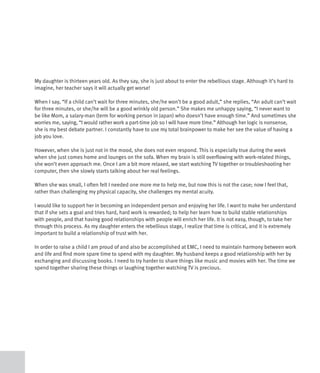 My daughter is thirteen years old. As they say, she is just about to enter the rebellious stage. Although it’s hard to
imagine, her teacher says it will actually get worse!

When I say, “If a child can’t wait for three minutes, she/he won’t be a good adult,” she replies, “An adult can’t wait
for three minutes, or she/he will be a good wrinkly old person.” She makes me unhappy saying, “I never want to
be like Mom, a salary-man (term for working person in Japan) who doesn’t have enough time.” And sometimes she
worries me, saying, “I would rather work a part-time job so I will have more time.” Although her logic is nonsense,
she is my best debate partner. I constantly have to use my total brainpower to make her see the value of having a
job you love.

However, when she is just not in the mood, she does not even respond. This is especially true during the week
when she just comes home and lounges on the sofa. When my brain is still overflowing with work-related things,
she won’t even approach me. Once I am a bit more relaxed, we start watching TV together or troubleshooting her
computer, then she slowly starts talking about her real feelings.

When she was small, I often felt I needed one more me to help me, but now this is not the case; now I feel that,
rather than challenging my physical capacity, she challenges my mental acuity.

I would like to support her in becoming an independent person and enjoying her life. I want to make her understand
that if she sets a goal and tries hard, hard work is rewarded; to help her learn how to build stable relationships
with people, and that having good relationships with people will enrich her life. It is not easy, though, to take her
through this process. As my daughter enters the rebellious stage, I realize that time is critical, and it is extremely
important to build a relationship of trust with her.

In order to raise a child I am proud of and also be accomplished at EMC, I need to maintain harmony between work
and life and find more spare time to spend with my daughter. My husband keeps a good relationship with her by
exchanging and discussing books. I need to try harder to share things like music and movies with her. The time we
spend together sharing these things or laughing together watching TV is precious.
 