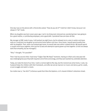 One day I was on the phone with a friend who asked, “How do you do it?” I told her I didn’t know, because I am
always in “do” mode.

When my daughter was born seven years ago, I sat in my living room stressed out, wondering how I was going to
be a great mother, a contributing employee, and a good wife. I pondered how one does all that.

My manager at EMC made it easy. I still worked my eight hours, but he allowed me to come in earlier and leave
early so I could pick my daughter up and arrive home before rush hour. Once home, I would spend quality time
with my daughter. Then, when my husband got home, he would take over while I cooked dinner. We would spend
a couple more hours together, then put her to bed and attempt to spend grown-up time together. (It did not always
work that smoothly, but we managed.)

“Aha,” I thought, “it’s possible!”

Then I had my second child. I had many “Calgon Take Me Away” moments. Having an infant and a two-year-old
was challenging because they both required a lot of time and energy, and they each wanted my undivided attention.

Today, we make the best of our time. I work a normal eight-to-five day, but the moment we arrive home, I cook, my
husband helps the children with their homework, and after we eat we may turn on music and dance, go for a walk,
or just snuggle and watch a movie.

Our motto now is, “we did it” (a famous quote from Dora the Explorer, a U.S.-based children’s television show).
 