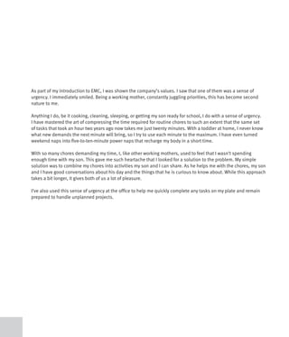 As part of my introduction to EMC, I was shown the company’s values. I saw that one of them was a sense of
urgency. I immediately smiled. Being a working mother, constantly juggling priorities, this has become second
nature to me.

Anything I do, be it cooking, cleaning, sleeping, or getting my son ready for school, I do with a sense of urgency.
I have mastered the art of compressing the time required for routine chores to such an extent that the same set
of tasks that took an hour two years ago now takes me just twenty minutes. With a toddler at home, I never know
what new demands the next minute will bring, so I try to use each minute to the maximum. I have even turned
weekend naps into five-to-ten-minute power naps that recharge my body in a short time.

With so many chores demanding my time, I, like other working mothers, used to feel that I wasn’t spending
enough time with my son. This gave me such heartache that I looked for a solution to the problem. My simple
solution was to combine my chores into activities my son and I can share. As he helps me with the chores, my son
and I have good conversations about his day and the things that he is curious to know about. While this approach
takes a bit longer, it gives both of us a lot of pleasure.

I’ve also used this sense of urgency at the office to help me quickly complete any tasks on my plate and remain
prepared to handle unplanned projects.
 