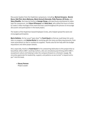 Discussion leaders from the Hopkinton symposium, including: Marisol Arroyave, Bonnie
Bryce, Deb Flint, Kerry Mahoney, Maria Gorsuch-Kennedy, Polly Pearson, Jill Scola, and
Stacy Shaeffer. And special thanks to George Cheng, who graciously volunteered to video-
tape the symposium, and Glenn DiTomasso and Dave Ross, who edited the hours of video
to create a video montage of the event that was used throughout the process to encourage
discussion and participation in the book project.

The leaders of the Hopkinton-based Employee Circles, who helped spread the word and
encouraged participation.

Marie Kelleher, for her usual “open door” to Frank Hauck so that we could keep him up to
date on progress, and Andrea Rocha for assisting with the many ancillary requirements, from
room reservations to dial-in numbers to supplies. Thanks also for her help with the budget
requisitions and other project details.

And, especially, thanks to Frank Hauck for his unwavering dedication to this project that so
beautifully reflects EMC’s working mothers, who are simultaneously thriving within EMC’s
exceptional culture and helping to take the company forward on a fantastic voyage. We
sincerely appreciate his leadership, support, and patience as we turned “a request and a
yes” into this book.


       — Stacey Yeoman
         Project Leader
 