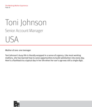 The Working Mother Experience
Page 48




Toni Johnson
Senior Account Manager

USA
Mother of one: one teenager

Toni Johnson’s busy life is literally wrapped in a sense of urgency. Like most working
mothers, she has learned how to seize opportunities to build satisfaction into every day.
Here’s a flashback to a typical day in her life when her son’s age was still a single digit.
 