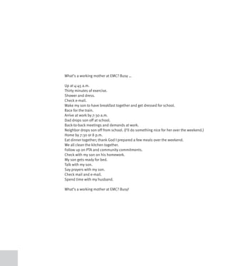 What’s a working mother at EMC? Busy …

Up at 4:45 a.m.
Thirty minutes of exercise.
Shower and dress.
Check e-mail.
Wake my son to have breakfast together and get dressed for school.
Race for the train.
Arrive at work by 7:30 a.m.
Dad drops son off at school.
Back-to-back meetings and demands at work.
Neighbor drops son off from school. (I’ll do something nice for her over the weekend.)
Home by 7:30 or 8 p.m.
Eat dinner together; thank God I prepared a few meals over the weekend.
We all clean the kitchen together.
Follow up on PTA and community commitments.
Check with my son on his homework.
My son gets ready for bed.
Talk with my son.
Say prayers with my son.
Check mail and e-mail.
Spend time with my husband.

What’s a working mother at EMC? Busy!
 