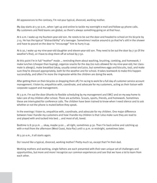 All appearances to the contrary, I’m not your typical, divorced, working mother.

My day starts at 5:30 a.m., when I get up and online to tackle my overnight e-mail and follow-up phone calls.
My customers and field teams are global, so there’s always something going on at that hour.

At 6 a.m. I wake up my fourteen-year-old son. He needs to be out the door and headed to school on his bicycle by
7:15. He has the typical “distractibility” of a teenager. Sometimes I realize around 6:30 that he’s still in the shower
and have to pound on the door to “encourage” him to hurry it up.

At 6:30, I wake up my nine-year-old daughter and eleven-year-old son. They need to be out the door by 7:30 (if the
weather’s fine), or I have to drop them off at school by 7:50.

At this point I’m in full “mother” mode … reminding them about washing, brushing, combing, and homework. I
make lunches (cheaper than buying), organize snacks for the day (no nuts allowed for my nine-year-old; her class-
mate is allergic), make breakfast (okay, usually cereal and juice, but sometimes eggs and biscuits, too), and make
sure they’re dressed appropriately, both for the weather and for school. It takes teamwork to make this happen
successfully, and often I’m more the ringmaster while the children are doing the work.

After getting them on their bicycles or dropping them off, I’m racing to work for a full day of customer service account
management. I listen to, empathize with, coordinate, and advocate for my customers, acting as their liaison with
corporate support and management.

At 3 p.m. I’m out the door (thanks to flexible scheduling by my management and EMC) and on my way home to
take care of my children after school. There are activities. Scouts, sports, friends, and homework. Sometimes
these are interrupted for conference calls. The children have been trained to know when I need silence and to ask
whether or not the phone is muted before they speak.

In the evenings I listen to, empathize with, coordinate, and advocate for my children. One major difference
between how I handle my customers and how I handle my children is that I also make sure they are read to
and played with and tucked into bed … and most of all, loved.

Bedtime is 8:30 p.m. … okay, maybe 9:00 … all right, sometimes 9:30. Then I’m back online and catching up
with e-mail from the afternoon (West Coast, Asia-Pac) until 11 p.m. or midnight, sometimes later.

At 5:30 a.m., it all starts again.

Do I sound like a typical, divorced, working mother? Pretty much so, except that I’m their dad.

Working mothers and working, single fathers are each presented with their own unique set of challenges and
opportunities, but more and more I recognize our common experiences and see that we have a lot to learn from
each other.
 