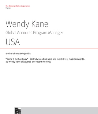 The Working Mother Experience
Page 52




Wendy Kane
Global Accounts Program Manager

USA
Mother of two: two youths

“Doing it the hard way”—skillfully blending work and family lives—has its rewards.
So Wendy Kane discovered one recent morning.
 