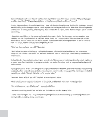 It always felt as though I was the only working mom my children knew. They would complain: “Why can’t you get
us off the bus, Mom?” “Why can’t you be home in the afternoons like all our friends’ moms?”

Despite their complaints, I thought I was doing a great job of maintaining balance. Working full time never stopped
me from taking on volunteer positions at school. I just made sure my responsibilities were more about independent
contributions of writing, editing, and designing that I could tackle at 9 p.m., rather than leading the 9 a.m. commit-
tee meeting.

I also talk to my children on the phone, exchange text messages during the afternoons and, on occasion, have
taken my lunch at 10:30 so I could be the guest reader for my son’s second-grade class. On those special days
when I would visit the school, my son would look me up and down in the morning before we all left for school or
work and cringe, “Is that what you’re wearing today, Mom?”

“Why, yes, Honey, why do you ask?” I’d wonder.

“Well, before you get to school today, could you please take off that suit jacket and be sure not to wear that
badge? I’d like it better if you’d look like the other moms that come to school—you know, the stay-home moms,”
he’d whisper.

And so I did. On the drive to school during my lunch break, I’d rearrange my clothing and maybe untuck my blouse
or put on some flats in addition to removing my jacket and badge. Then he’d smile at me proudly when I entered
his classroom.

My daughter used to do the same. Imagine my surprise when she reached fifth grade and I hosted a Friday morning
cocoa café, where we drank cocoa and talked about current events from the newspaper. That morning she eyeballed
my outfit and asked, “Mom, is that what you’re wearing today?”

“Why, yes, Honey. Why do you ask?” I replied, as so many times before.

“Well, can you please keep your suit jacket on today? Oh, and I’d like it if you wore your badge, too.”

“Oh, well, I suppose I can. Why Honey?” I responded, baffled.

“Well Mom, I’m really proud of you and what you do. I like that you’re a working mom.”

I calmly smiled and gave her a hug, all the while fighting the tears that were welling up and hoping she couldn’t
feel my insides imploding during our embrace.
 