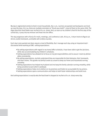 My day is regimented similar to that in most households. By 7 a.m., lunches are packed and backpacks are lined
up near the door. At 7:30, there are multiple reminders to “brush your teeth”—most of them to the same child. The
dogs drop their food bowls near my feet at 8 a.m. sharp. And, as soon as my children’s feet hit the first step of the
school bus, I jump into my minivan and head into the office.

The day progresses with a flurry of e-mails, meetings, and conference calls. At 6 p.m., I return home to figure out
dinner, tackle homework, and battle with endless laundry.

Each day is jam-packed and does require a level of flexibility. But I manage each day using an important tool I
discovered while working at EMC: setting expectations.

	      •		 y	setting	expectations	with	regard	to	my	home/office	schedule,	I	have	been	able	to	get	the	job	done,	
         B
         while also accommodating my children’s schedules.
	      •		 etting	expectations	has	allowed	me	to	focus	on	my	job	responsibilities	and	to	assure	I	meet	my	deliver-
         S
         ables consistently.
	      •		 y	setting	expectations,	my	kids	understand	they	are	responsible	for	their	behavior,	their	homework,	
         B
         and their chores. This guides my family to work as a team to keep our home and household running
         smoothly.
	      •		 etting	expectations	has	helped	my	husband	and	me	keep	the	family	calendar	running	smoothly,	while	
         S
         being sensitive to each other’s workload.
	      •	Setting	expectations	helps	me	to	deliver	on	my	promises	and	holds	me	accountable	for	my	actions.	
	      •	Setting	expectations	opens	communication	and	helps	to	both	foster	relationships	and	build	trust.	

And setting expectations is exactly why the food bowl is dropped at my feet at 8 a.m. sharp every day.
 